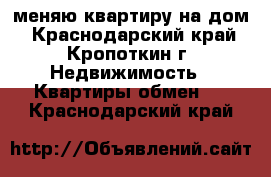 меняю квартиру на дом - Краснодарский край, Кропоткин г. Недвижимость » Квартиры обмен   . Краснодарский край